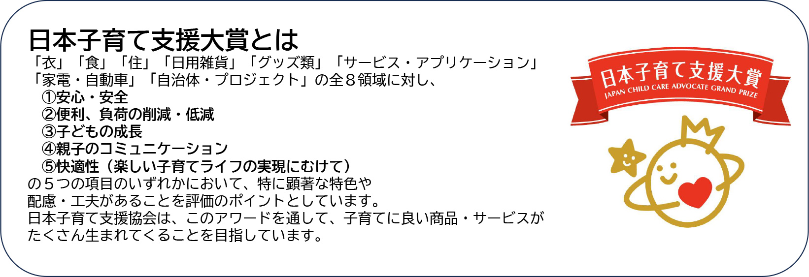 日本子育て支援大賞とは 「衣」「食」「住」「日用雑貨」「グッズ類」「サービス・アプリケーション」「家電・自動車」「自治体・プロジェクト」の全８領域に対し、 ①安心・安全 ②便利、負荷の削減・低減 ③子どもの成長 ④親子のコミュニケーション ⑤快適性（楽しい子育てライフの実現にむけて） の５つの項目のいずれかにおいて、特に顕著な特色や 配慮・工夫があることを評価のポイントとしています。 日本子育て支援協会は、このアワードを通して、子育てに良い商品・サービスがたくさん生まれてくることを目指しています。